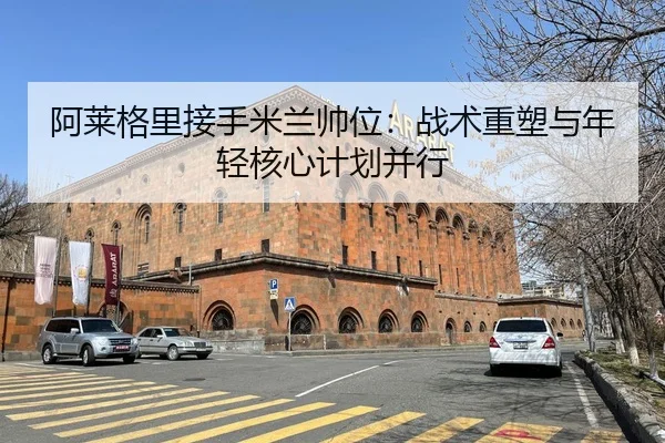 阿莱格里接手米兰帅位：战术重塑与年轻核心计划并行