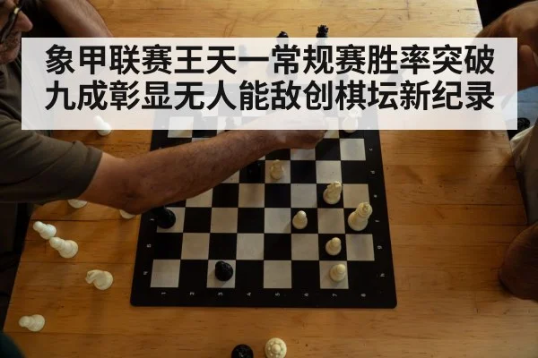 象甲联赛王天一常规赛胜率突破九成彰显无人能敌创棋坛新纪录