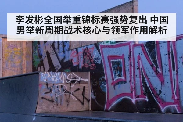 李发彬全国举重锦标赛强势复出 中国男举新周期战术核心与领军作用解析